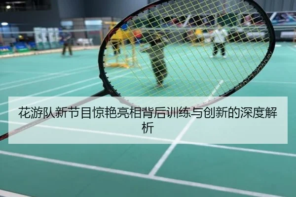 花游队新节目惊艳亮相背后训练与创新的深度解析