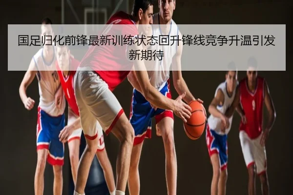 国足归化前锋最新训练状态回升锋线竞争升温引发新期待